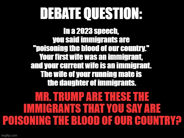 DEBATE QUESTION: Poison | DEBATE QUESTION:; In a 2023 speech, 
you said immigrants are 
"poisoning the blood of our country." 
Your first wife was an immigrant, 
and your current wife is an immigrant. 
The wife of your running mate is 
the daughter of immigrants. MR. TRUMP ARE THESE THE IMMIGRANTS THAT YOU SAY ARE POISONING THE BLOOD OF OUR COUNTRY? | image tagged in 2024 presidential debate,trump is a liar,traitor trump,immigrants,poison blood | made w/ Imgflip meme maker