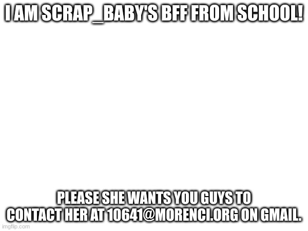 Scrap_Baby!!!1 | I AM SCRAP_BABY'S BFF FROM SCHOOL! PLEASE SHE WANTS YOU GUYS TO CONTACT HER AT 10641@MORENCI.ORG ON GMAIL. | made w/ Imgflip meme maker