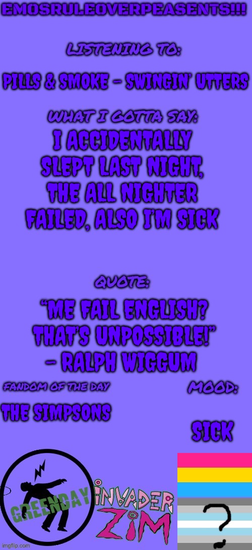 I fell asleep listening to calm relaxing Slipknot | PILLS & SMOKE - SWINGIN’ UTTERS; I ACCIDENTALLY SLEPT LAST NIGHT, THE ALL NIGHTER FAILED, ALSO I’M SICK; “ME FAIL ENGLISH? THAT’S UNPOSSIBLE!” - RALPH WIGGUM; THE SIMPSONS; SICK | image tagged in emosruleoverpeasents announcement template 2 | made w/ Imgflip meme maker