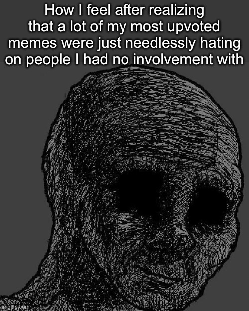 . | How I feel after realizing that a lot of my most upvoted memes were just needlessly hating on people I had no involvement with | image tagged in cursed wojak | made w/ Imgflip meme maker