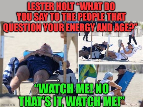 “ Bidensominex” | LESTER HOLT “WHAT DO YOU SAY TO THE PEOPLE THAT QUESTION YOUR ENERGY AND AGE?”; “WATCH ME! NO THAT’S IT, WATCH ME!” | image tagged in sleepy joe,biden,democrats,hoax,fake news | made w/ Imgflip meme maker