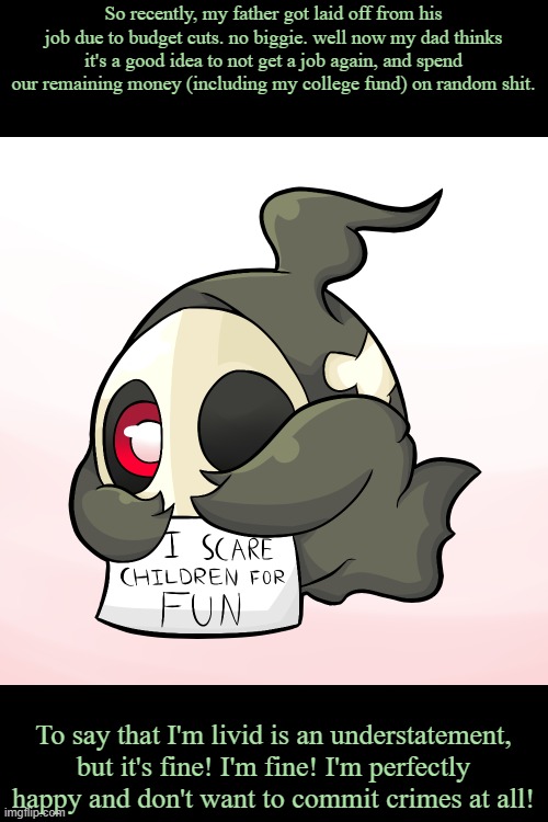 Duskull scares children | So recently, my father got laid off from his job due to budget cuts. no biggie. well now my dad thinks it's a good idea to not get a job again, and spend our remaining money (including my college fund) on random shit. To say that I'm livid is an understatement, but it's fine! I'm fine! I'm perfectly happy and don't want to commit crimes at all! | image tagged in duskull scares children | made w/ Imgflip meme maker