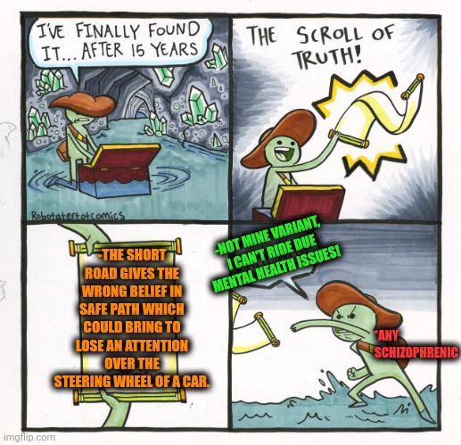 -Just wrongly taken conception. | -THE SHORT ROAD GIVES THE WRONG BELIEF IN SAFE PATH WHICH COULD BRING TO LOSE AN ATTENTION OVER THE STEERING WHEEL OF A CAR. -NOT MINE VARIANT, I CAN'T RIDE DUE MENTAL HEALTH ISSUES! *ANY SCHIZOPHRENIC | image tagged in memes,the scroll of truth,something s wrong,short shorts,funny road signs,disbelief | made w/ Imgflip meme maker