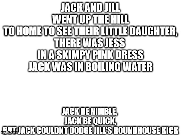 JACK AND JILL
WENT UP THE HILL
TO HOME TO SEE THEIR LITTLE DAUGHTER,

THERE WAS JESS 
IN A SKIMPY PINK DRESS
JACK WAS IN BOILING WATER; JACK BE NIMBLE, 
JACK BE QUICK,
BUT JACK COULDNT DODGE JILL'S ROUNDHOUSE KICK | image tagged in poem | made w/ Imgflip meme maker