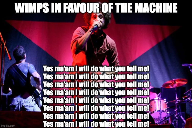 Wimps in favour of the machine | WIMPS IN FAVOUR OF THE MACHINE; Yes ma'am I will do what you tell me!
Yes ma'am I will do what you tell me!
Yes ma'am I will do what you tell me!
Yes ma'am I will do what you tell me!
Yes ma'am I will do what you tell me!
Yes ma'am I will do what you tell me!
Yes ma'am I will do what you tell me!
Yes ma'am I will do what you tell me! | image tagged in rage against the machine | made w/ Imgflip meme maker