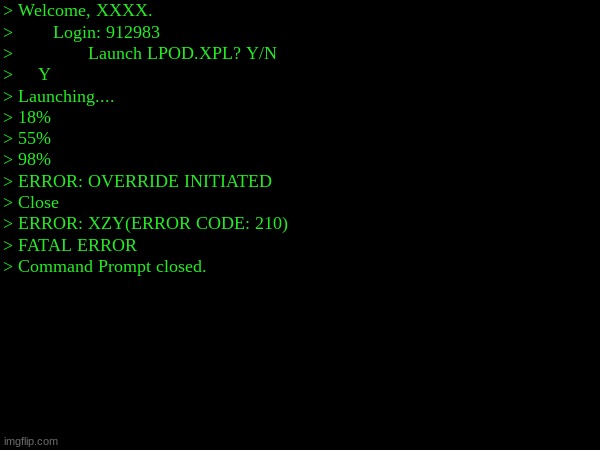 Welcome. | > Welcome, XXXX.
>        Login: 912983
>               Launch LPOD.XPL? Y/N
>     Y
> Launching....
> 18%
> 55%
> 98%
> ERROR: OVERRIDE INITIATED
> Close
> ERROR: XZY(ERROR CODE: 210)
> FATAL ERROR
> Command Prompt closed. | made w/ Imgflip meme maker