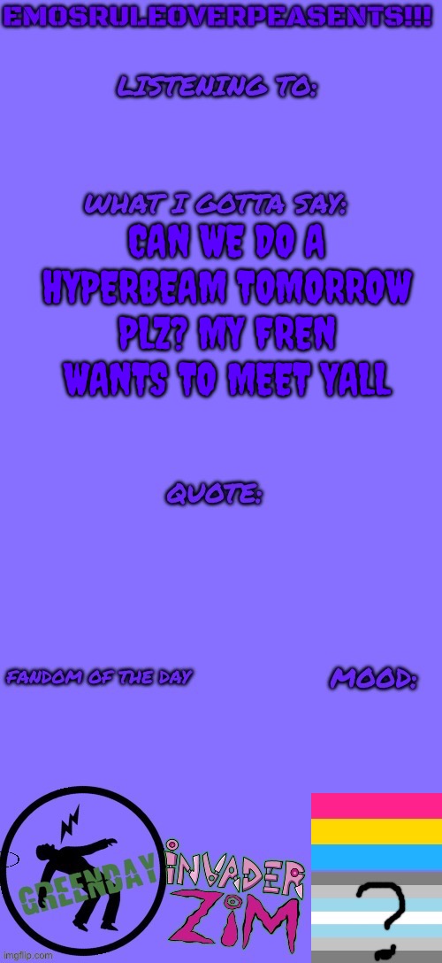 EmosRuleOverPeasents announcement template (2) | CAN WE DO A HYPERBEAM TOMORROW PLZ? MY FREN WANTS TO MEET YALL | image tagged in emosruleoverpeasents announcement template 2 | made w/ Imgflip meme maker