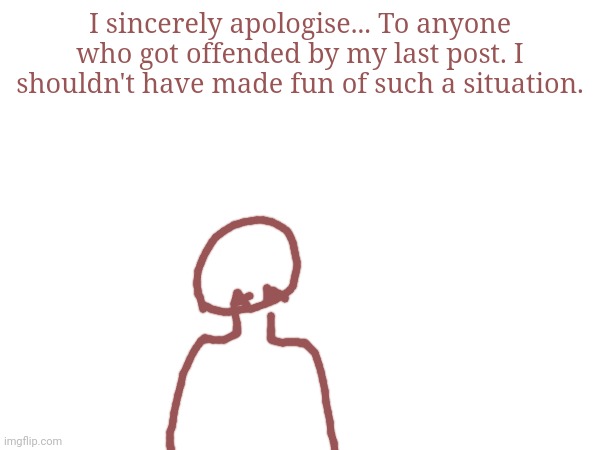 I sincerely apologise... To anyone who got offended by my last post. I shouldn't have made fun of such a situation. | made w/ Imgflip meme maker