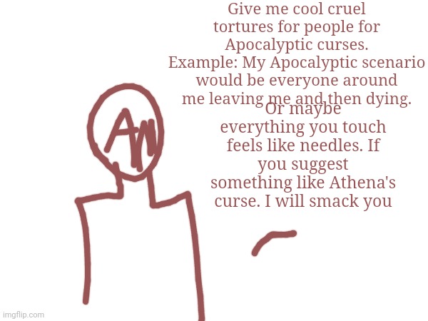 Give me cool cruel tortures for people for Apocalyptic curses.
Example: My Apocalyptic scenario would be everyone around me leaving me and then dying. Or maybe everything you touch feels like needles. If you suggest something like Athena's curse. I will smack you | made w/ Imgflip meme maker