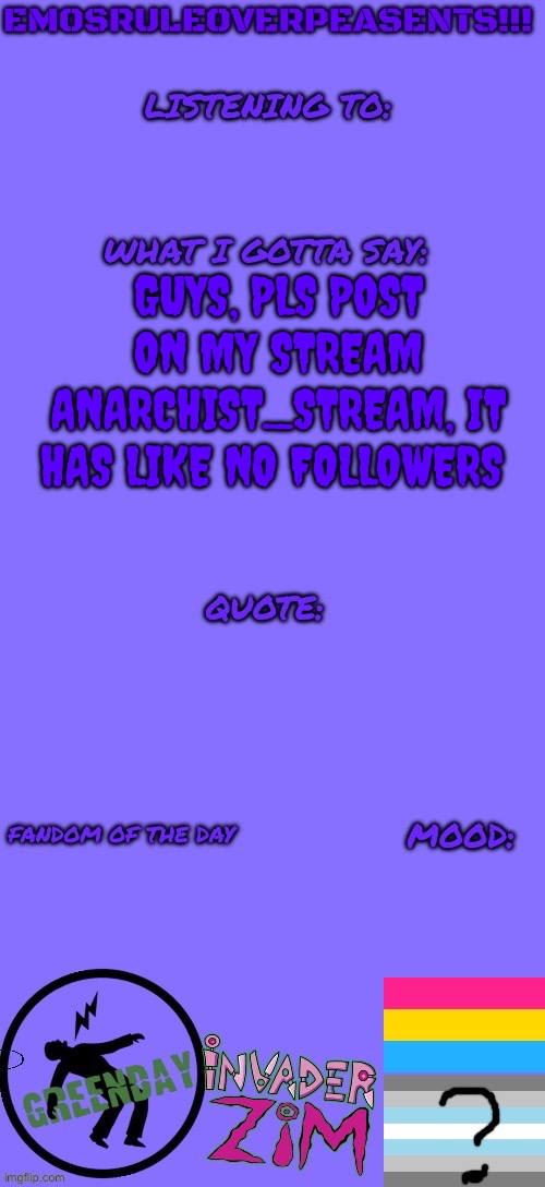 https://imgflip.com/m/Anarchist_Stream | GUYS, PLS POST ON MY STREAM ANARCHIST_STREAM, IT HAS LIKE NO FOLLOWERS | image tagged in emosruleoverpeasents announcement template 2 | made w/ Imgflip meme maker