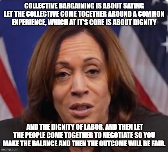 Veep Thoughts #41 | COLLECTIVE BARGAINING IS ABOUT SAYING LET THE COLLECTIVE COME TOGETHER AROUND A COMMON EXPERIENCE, WHICH AT IT'S CORE IS ABOUT DIGNITY; AND THE DIGNITY OF LABOR. AND THEN LET THE PEOPLE COME TOGETHER TO NEGOTIATE SO YOU MAKE THE BALANCE AND THEN THE OUTCOME WILL BE FAIR. | image tagged in kamala harris | made w/ Imgflip meme maker