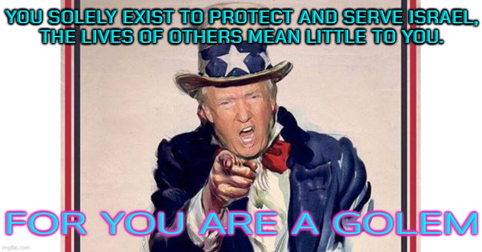 Solely Exist To Protect And Serve Israel | YOU SOLELY EXIST TO PROTECT AND SERVE ISRAEL,
THE LIVES OF OTHERS MEAN LITTLE TO YOU. FOR YOU ARE A GOLEM | image tagged in trump uncle sam,donald trump,palestine,scumbag america,evil government,world war 3 | made w/ Imgflip meme maker