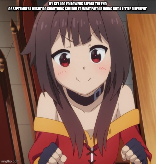 happy megumin | IF I GET 100 FOLLOWERS BEFORE THE END OF SEPTEMBER I MIGHT DO SOMETHING SIMILAR TO WHAT PATO IS DOING BUT A LITTLE DIFFERENT | image tagged in happy megumin | made w/ Imgflip meme maker