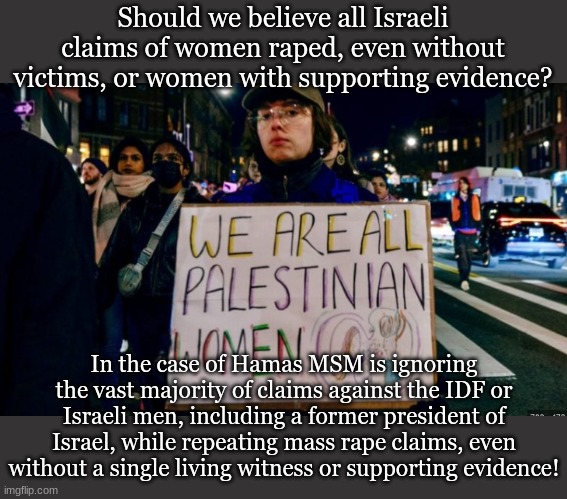 Should we believe all Israeli claims of women raped, even without victims, or women with supporting evidence? In the case of Hamas MSM is ignoring the vast majority of claims against the IDF or Israeli men, including a former president of Israel, while repeating mass rape claims, even without a single living witness or supporting evidence! | made w/ Imgflip meme maker