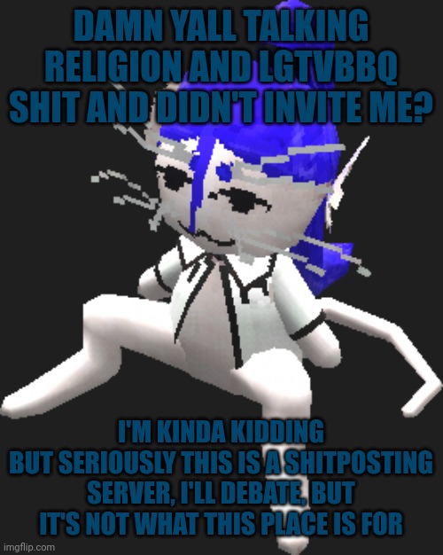 I mean seriously, you're just ASKING, BEGGING even, for hate | DAMN YALL TALKING RELIGION AND LGTVBBQ SHIT AND DIDN'T INVITE ME? I'M KINDA KIDDING
BUT SERIOUSLY THIS IS A SHITPOSTING SERVER, I'LL DEBATE, BUT IT'S NOT WHAT THIS PLACE IS FOR | image tagged in blue ariral plush | made w/ Imgflip meme maker