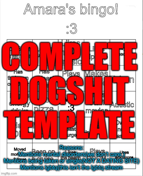 Certified CDT | COMPLETE DOGSHIT TEMPLATE; Reasons:

Mentions mental disorders(we don’t care.)
Mentions being taken or single(NOT A DATING SITE)
Mentions lgbtq(this isn’t the lgbtq stream | image tagged in amara's bingo,maybe i should do a subseries,of temps that i rate as cdt,or nd,meaning not a dogshit temp | made w/ Imgflip meme maker