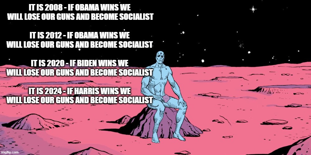 Doctor Manhattan Sitting | IT IS 2008 - IF OBAMA WINS WE
 WILL LOSE OUR GUNS AND BECOME SOCIALIST
 
IT IS 2012 - IF OBAMA WINS WE
WILL LOSE OUR GUNS AND BECOME SOCIALIST
 
IT IS 2020 - IF BIDEN WINS WE
WILL LOSE OUR GUNS AND BECOME SOCIALIST
 
IT IS 2024 - IF HARRIS WINS WE
WILL LOSE OUR GUNS AND BECOME SOCIALIST | image tagged in doctor manhattan sitting | made w/ Imgflip meme maker