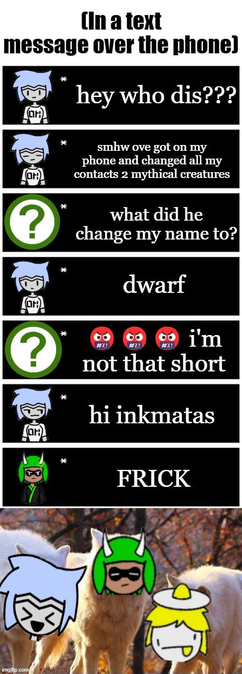 Please tell me this is canon | (In a text message over the phone); hey who dis??? smhw ove got on my phone and changed all my contacts 2 mythical creatures; what did he change my name to? dwarf; 🤬🤬🤬 i'm not that short; hi inkmatas; FRICK | image tagged in 4 undertale textboxes,laughing wolf | made w/ Imgflip meme maker