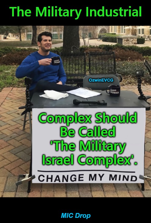 MIC Drop . Watch -9/11: Missing Links-; "American" Foreign Policy Since 2001 Becomes Clear. | The Military Industrial; OzwinEVCG; Complex Should 

Be Called 

'The Military 

Israel Complex'. MIC Drop | image tagged in change my mind,military industrial complex,mic drop,military israel complex,9/11,occupied usa | made w/ Imgflip meme maker