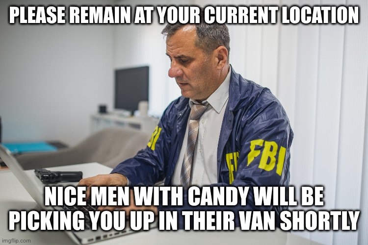 FBI typing on computer | PLEASE REMAIN AT YOUR CURRENT LOCATION; NICE MEN WITH CANDY WILL BE PICKING YOU UP IN THEIR VAN SHORTLY | image tagged in fbi typing on computer | made w/ Imgflip meme maker