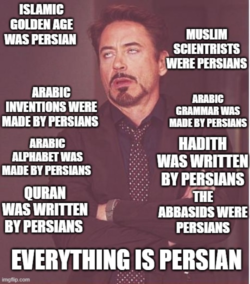 everything is persian | MUSLIM SCIENTRISTS WERE PERSIANS; ISLAMIC GOLDEN AGE WAS PERSIAN; ARABIC INVENTIONS WERE MADE BY PERSIANS; ARABIC GRAMMAR WAS MADE BY PERSIANS; ARABIC ALPHABET WAS MADE BY PERSIANS; HADITH WAS WRITTEN BY PERSIANS; QURAN WAS WRITTEN BY PERSIANS; THE ABBASIDS WERE PERSIANS; EVERYTHING IS PERSIAN | image tagged in memes,face you make robert downey jr,iran,persian,iranian,funny memes | made w/ Imgflip meme maker