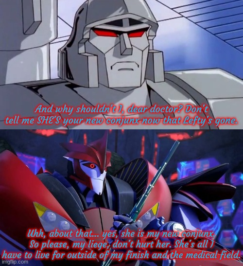 And why shouldn't I, dear doctor? Don't tell me SHE'S your new conjunx now that Lefty's gone. Uhh, about that... yes, she is my new conjunx. | image tagged in megatron,doc knock fragged up | made w/ Imgflip meme maker
