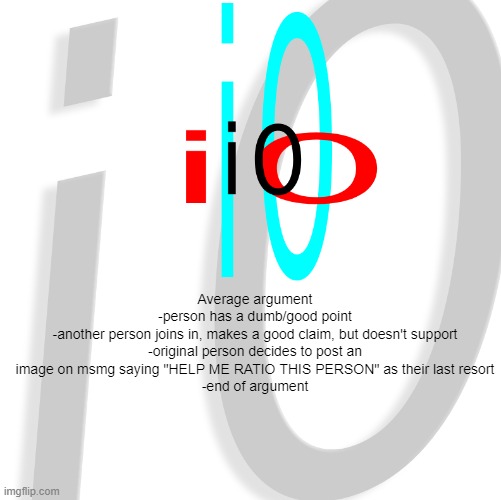 i0 | Average argument
-person has a dumb/good point
-another person joins in, makes a good claim, but doesn't support
-original person decides to post an image on msmg saying "HELP ME RATIO THIS PERSON" as their last resort
-end of argument | image tagged in i0 | made w/ Imgflip meme maker