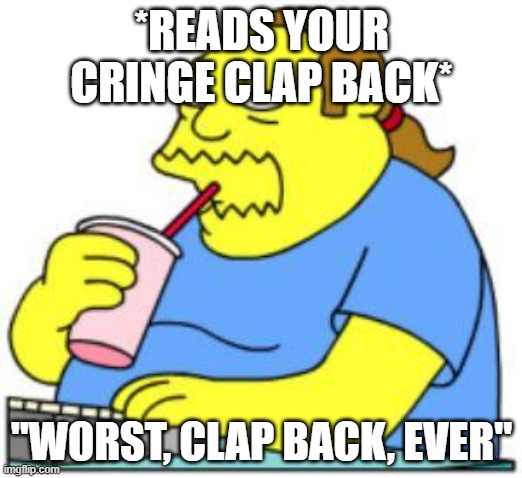 comic book guy worst ever | *READS YOUR CRINGE CLAP BACK* "WORST, CLAP BACK, EVER" | image tagged in comic book guy worst ever | made w/ Imgflip meme maker