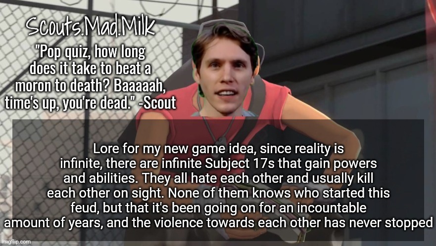 Milk but he's from Boston (thanks Rotisserie) | Lore for my new game idea, since reality is infinite, there are infinite Subject 17s that gain powers and abilities. They all hate each other and usually kill each other on sight. None of them knows who started this feud, but that it's been going on for an incountable amount of years, and the violence towards each other has never stopped | image tagged in milk but he's from boston thanks rotisserie | made w/ Imgflip meme maker