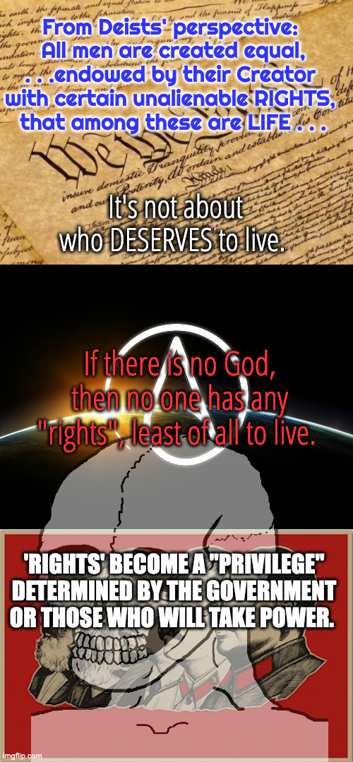 God Given Rights vs. No God, No Rights | From Deists' perspective: 
All men are created equal, . . .endowed by their Creator 
with certain unalienable RIGHTS, 
that among these are LIFE . . . It's not about who DESERVES to live. If there is no God, then no one has any "rights", least of all to live. 'RIGHTS' BECOME A "PRIVILEGE" DETERMINED BY THE GOVERNMENT OR THOSE WHO WILL TAKE POWER. | image tagged in constitution,atheist logo,full communist | made w/ Imgflip meme maker