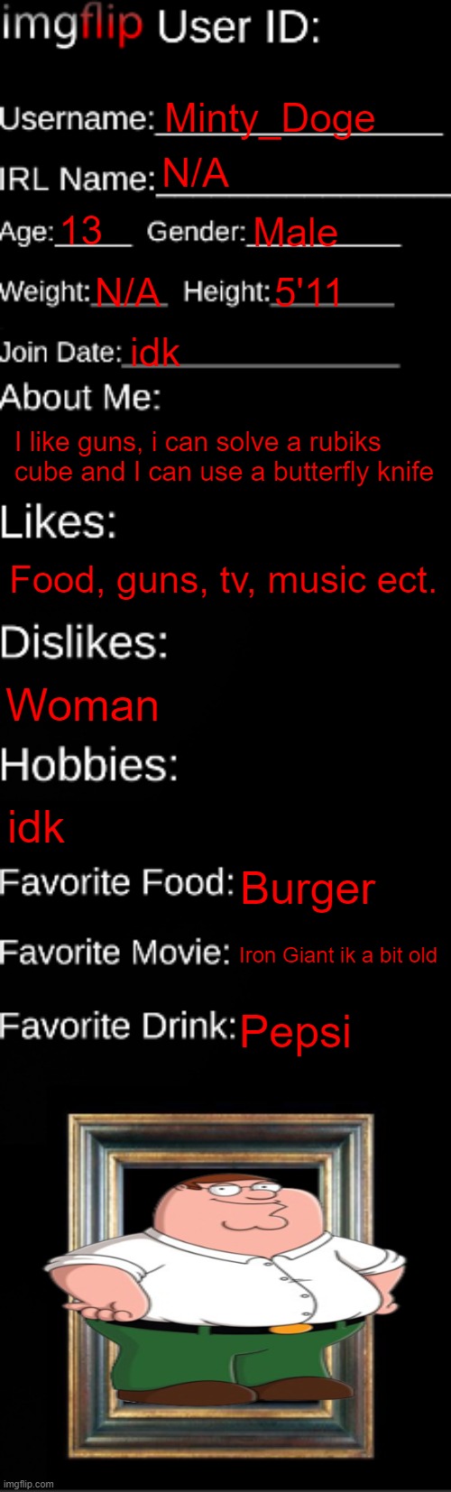 Me | Minty_Doge; N/A; 13; Male; N/A; 5'11; idk; I like guns, i can solve a rubiks cube and I can use a butterfly knife; Food, guns, tv, music ect. Woman; idk; Burger; Iron Giant ik a bit old; Pepsi | image tagged in imgflip id card | made w/ Imgflip meme maker