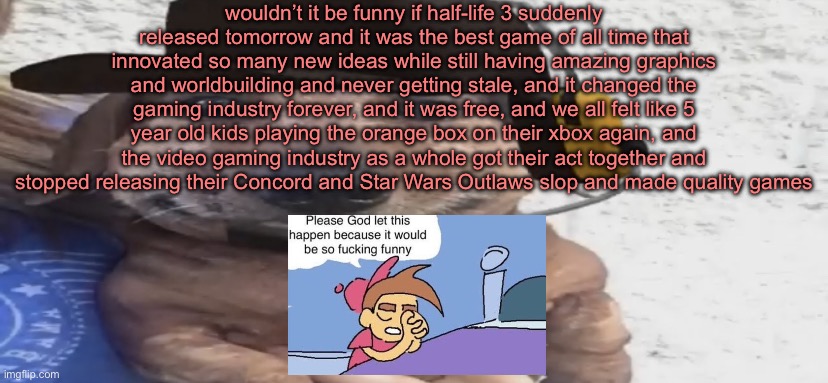 i want half life 3 can you tell | wouldn’t it be funny if half-life 3 suddenly released tomorrow and it was the best game of all time that innovated so many new ideas while still having amazing graphics and worldbuilding and never getting stale, and it changed the gaming industry forever, and it was free, and we all felt like 5 year old kids playing the orange box on their xbox again, and the video gaming industry as a whole got their act together and stopped releasing their Concord and Star Wars Outlaws slop and made quality games | image tagged in chucklenuts | made w/ Imgflip meme maker