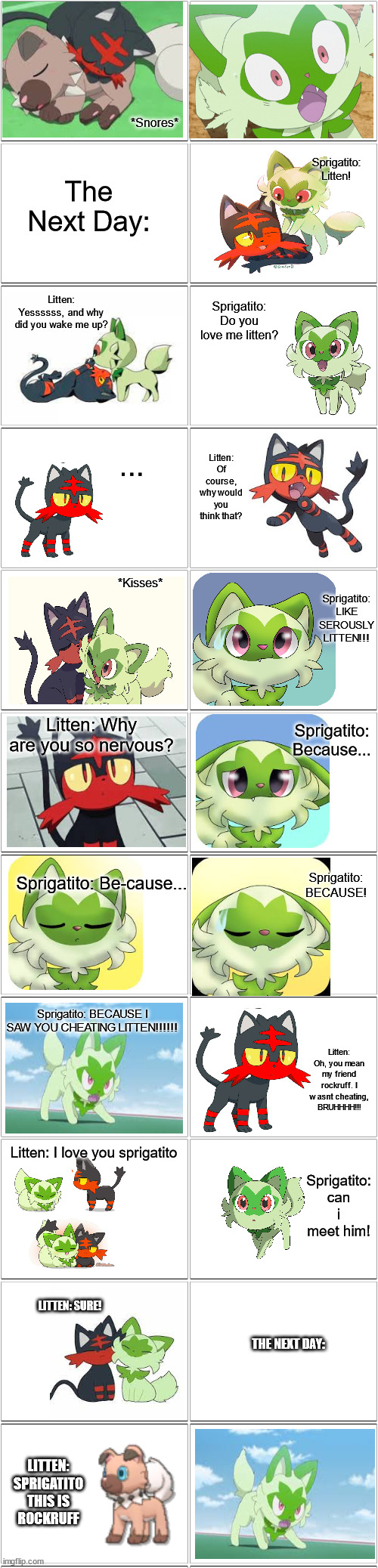 ... idk ... its a bit cringe ... | *Snores*; Sprigatito: Litten! The Next Day:; Sprigatito: Do you love me litten? Litten: Yessssss, and why did you wake me up? Litten: Of course, why would you think that? ... Sprigatito: LIKE SEROUSLY LITTEN!!! *Kisses*; Litten: Why are you so nervous? Sprigatito: Because... Sprigatito: Be-cause... Sprigatito: BECAUSE! Sprigatito: BECAUSE I SAW YOU CHEATING LITTEN!!!!!! Litten: Oh, you mean my friend rockruff. I wasnt cheating, BRUHHHH!!!! Sprigatito: can i meet him! Litten: I love you sprigatito; LITTEN: SURE! THE NEXT DAY:; LITTEN: SPRIGATITO THIS IS ROCKRUFF | image tagged in blank comic panel 2x8,pokemon | made w/ Imgflip meme maker