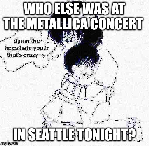 icyxd if it was good | WHO ELSE WAS AT THE METALLICA CONCERT; IN SEATTLE TONIGHT? | image tagged in icyxd if it was good | made w/ Imgflip meme maker