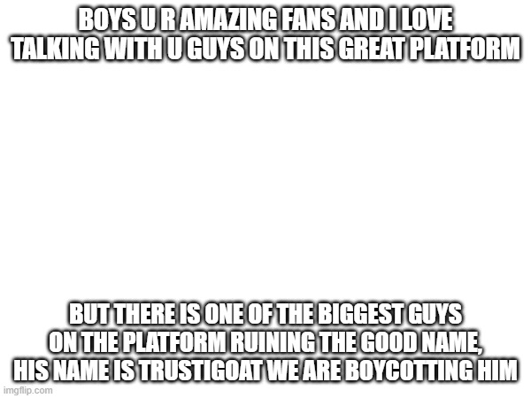 guys i need help | BOYS U R AMAZING FANS AND I LOVE TALKING WITH U GUYS ON THIS GREAT PLATFORM; BUT THERE IS ONE OF THE BIGGEST GUYS ON THE PLATFORM RUINING THE GOOD NAME, HIS NAME IS TRUSTIGOAT WE ARE BOYCOTTING HIM | made w/ Imgflip meme maker