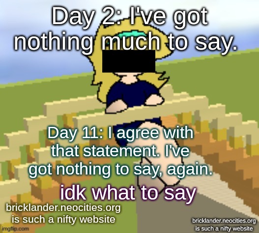 Day 11: still nothing much, eh? | Day 11: I agree with that statement. I've got nothing to say, again. idk what to say; bricklander.neocities.org
is such a nifty website | image tagged in nice,stuff | made w/ Imgflip meme maker