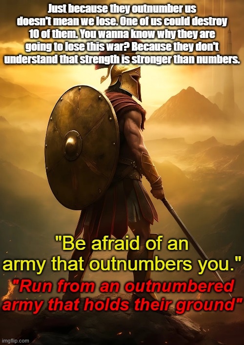 Just because they outnumber us doesn't mean we lose. One of us could destroy 10 of them. You wanna know why they are going to lose this war? Because they don't understand that strength is stronger than numbers. "Be afraid of an army that outnumbers you."; "Run from an outnumbered army that holds their ground" | made w/ Imgflip meme maker