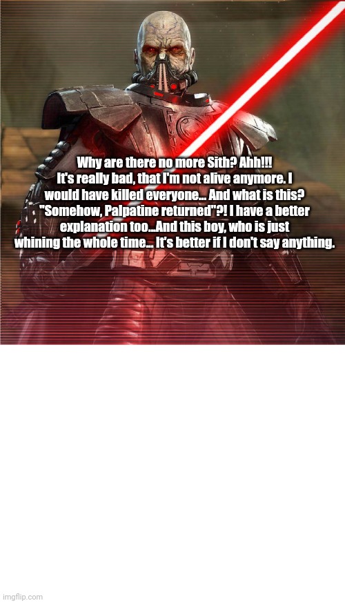 Critics of the Sequels with: Darth Malgus | Why are there no more Sith? Ahh!!! It's really bad, that I'm not alive anymore. I would have killed everyone... And what is this? "Somehow, Palpatine returned"?! I have a better explanation too...And this boy, who is just whining the whole time... It's better if I don't say anything. | image tagged in darth malgus,sith,star wars,sith lord,sequel,sequels | made w/ Imgflip meme maker