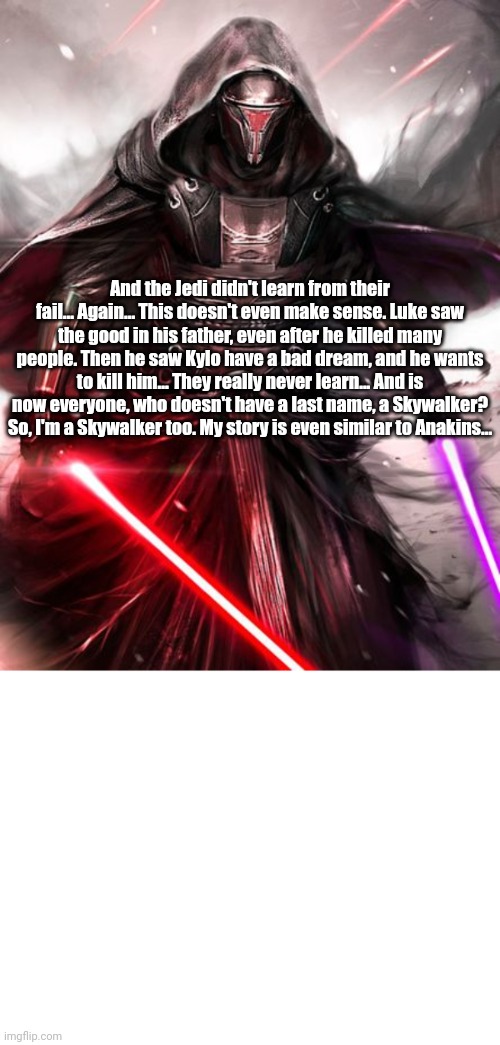 Revans critics about the Sequels | And the Jedi didn't learn from their fail... Again... This doesn't even make sense. Luke saw the good in his father, even after he killed many people. Then he saw Kylo have a bad dream, and he wants to kill him... They really never learn... And is now everyone, who doesn't have a last name, a Skywalker? So, I'm a Skywalker too. My story is even similar to Anakins... | image tagged in revan,star wars,sequels,somehow palpatine returned,critics,jedi | made w/ Imgflip meme maker