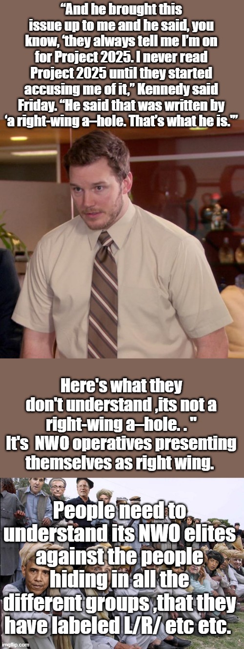Its called divide & conquer, create hundreds of groups & pit them against each other. Basic Aesop fabel stuff. | “And he brought this issue up to me and he said, you know, ‘they always tell me I’m on for Project 2025. I never read Project 2025 until they started accusing me of it,” Kennedy said Friday. “He said that was written by ‘a right-wing a–hole. That’s what he is.'”; Here's what they don't understand ,its not a right-wing a–hole. . " It's  NWO operatives presenting themselves as right wing. People need to understand its NWO elites against the people hiding in all the different groups ,that they have labeled L/R/ etc etc. | image tagged in memes,afraid to ask andy | made w/ Imgflip meme maker