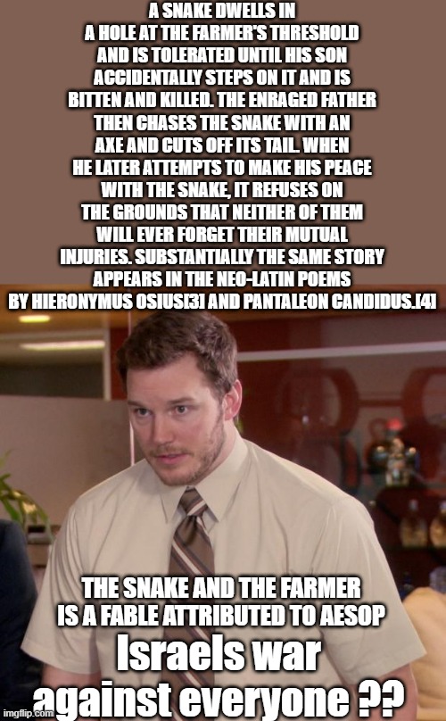 Afraid To Ask Andy | A SNAKE DWELLS IN A HOLE AT THE FARMER'S THRESHOLD AND IS TOLERATED UNTIL HIS SON ACCIDENTALLY STEPS ON IT AND IS BITTEN AND KILLED. THE ENRAGED FATHER THEN CHASES THE SNAKE WITH AN AXE AND CUTS OFF ITS TAIL. WHEN HE LATER ATTEMPTS TO MAKE HIS PEACE WITH THE SNAKE, IT REFUSES ON THE GROUNDS THAT NEITHER OF THEM WILL EVER FORGET THEIR MUTUAL INJURIES. SUBSTANTIALLY THE SAME STORY APPEARS IN THE NEO-LATIN POEMS BY HIERONYMUS OSIUS[3] AND PANTALEON CANDIDUS.[4]; THE SNAKE AND THE FARMER IS A FABLE ATTRIBUTED TO AESOP; Israels war against everyone ?? | image tagged in memes,afraid to ask andy | made w/ Imgflip meme maker