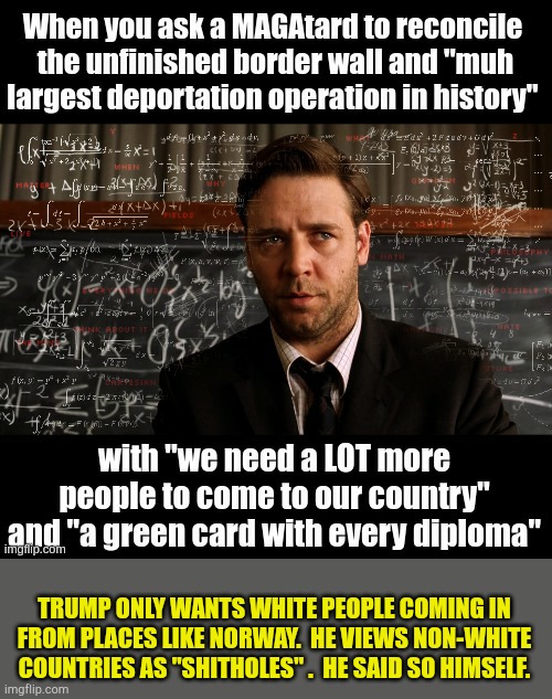 Lost_Viking asks a very good question. | TRUMP ONLY WANTS WHITE PEOPLE COMING IN FROM PLACES LIKE NORWAY.  HE VIEWS NON-WHITE COUNTRIES AS "SHITHOLES" .  HE SAID SO HIMSELF. | image tagged in a beautiful mind | made w/ Imgflip meme maker