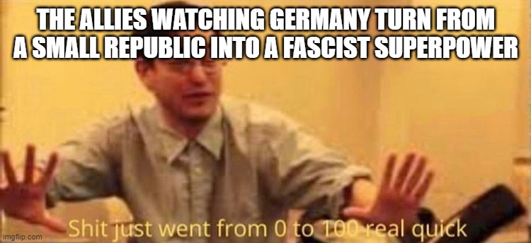 They didn't really do anything about it until pearl harbor | THE ALLIES WATCHING GERMANY TURN FROM A SMALL REPUBLIC INTO A FASCIST SUPERPOWER | image tagged in shit just went from 0 to 100 real quick no watermark | made w/ Imgflip meme maker