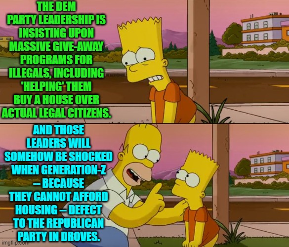 I keep saying that this stuff isn't rocket science; but apparently to the Dem Party's leadership, it is. | THE DEM PARTY LEADERSHIP IS INSISTING UPON MASSIVE GIVE-AWAY PROGRAMS FOR ILLEGALS, INCLUDING 'HELPING' THEM BUY A HOUSE OVER ACTUAL LEGAL CITIZENS. AND THOSE LEADERS WILL SOMEHOW BE SHOCKED WHEN GENERATION-Z -- BECAUSE THEY CANNOT AFFORD HOUSING -- DEFECT TO THE REPUBLICAN PARTY IN DROVES. | image tagged in simpsons so far | made w/ Imgflip meme maker