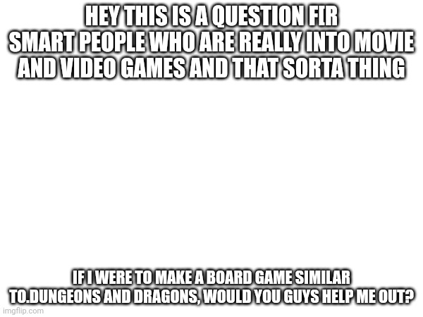 TO ALL NERDS | HEY THIS IS A QUESTION F[R SMART PEOPLE WHO ARE REALLY INTO MOVIE AND VIDEO GAMES AND THAT SORTA THING; IF I WERE TO MAKE A BOARD GAME SIMILAR TO.DUNGEONS AND DRAGONS, WOULD YOU GUYS HELP ME OUT? | image tagged in memes,meme,funny,funny memes,funny meme,question | made w/ Imgflip meme maker