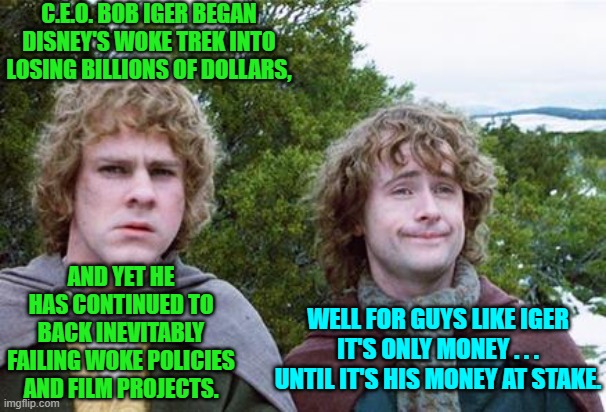 Disney is finally replacing Iger because they are tired of losing billions to WOKE ideology.  Money talks! | C.E.O. BOB IGER BEGAN DISNEY'S WOKE TREK INTO LOSING BILLIONS OF DOLLARS, AND YET HE HAS CONTINUED TO BACK INEVITABLY FAILING WOKE POLICIES AND FILM PROJECTS. WELL FOR GUYS LIKE IGER IT'S ONLY MONEY . . . UNTIL IT'S HIS MONEY AT STAKE. | image tagged in second breakfast | made w/ Imgflip meme maker