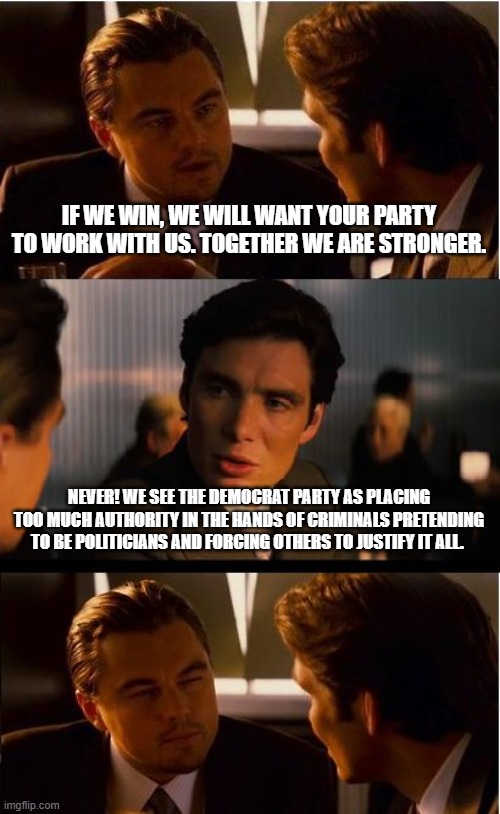 Defund Democrats | IF WE WIN, WE WILL WANT YOUR PARTY TO WORK WITH US. TOGETHER WE ARE STRONGER. NEVER! WE SEE THE DEMOCRAT PARTY AS PLACING TOO MUCH AUTHORITY IN THE HANDS OF CRIMINALS PRETENDING TO BE POLITICIANS AND FORCING OTHERS TO JUSTIFY IT ALL. | image tagged in memes,inception,defund democrats,democrat war on america,criminals in office,obama clinto biden crime wave | made w/ Imgflip meme maker