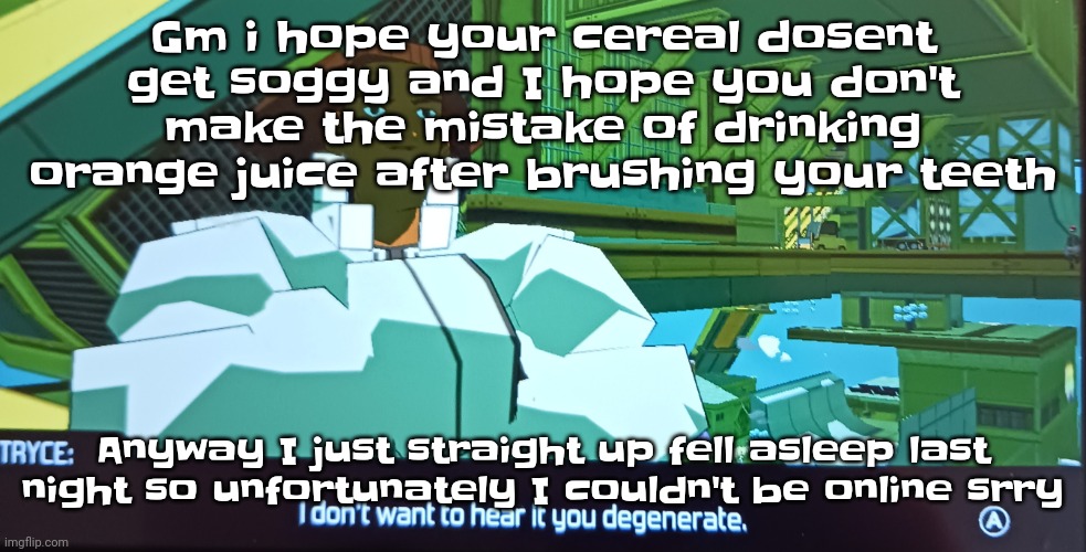 The | Gm i hope your cereal dosent get soggy and I hope you don't make the mistake of drinking orange juice after brushing your teeth; Anyway I just straight up fell asleep last night so unfortunately I couldn't be online srry | image tagged in i don't want to hear it you degenerate | made w/ Imgflip meme maker