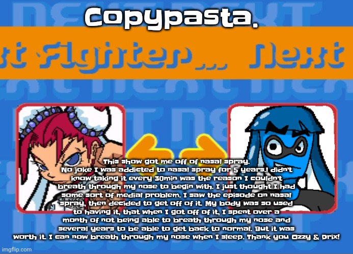 This show got me off of nasal spray. No joke I was addicted to nasal spray for 5 years.l didn't know taking it every 30min was t | Copypasta. This show got me off of nasal spray. No joke I was addicted to nasal spray for 5 years.l didn't know taking it every 30min was the reason I couldn't breath through my nose to begin with. I just thought I had some sort of medial problem. I saw the episode on nasal spray, then decided to get off of it. My body was so used to having it, that when I got off of it, I spent over a month of not being able to breath through my nose and several years to be able to get back to normal. But it was worth it. I can now breath through my nose when I sleep. Thank you Ozzy & Drix! | image tagged in i'm dead bro | made w/ Imgflip meme maker