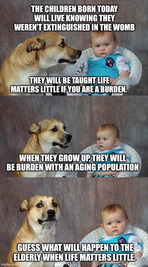 Voting for Abortion. It won’t end well. | THE CHILDREN BORN TODAY WILL LIVE KNOWING THEY WEREN’T EXTINGUISHED IN THE WOMB; THEY WILL BE TAUGHT LIFE MATTERS LITTLE IF YOU ARE A BURDEN. WHEN THEY GROW UP, THEY WILL BE BURDEN WITH AN AGING POPULATION; GUESS WHAT WILL HAPPEN TO THE ELDERLY WHEN LIFE MATTERS LITTLE. | image tagged in memes,dad joke dog | made w/ Imgflip meme maker